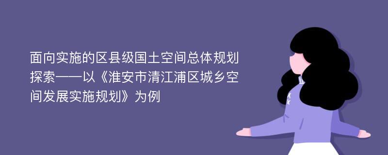 面向实施的区县级国土空间总体规划探索——以《淮安市清江浦区城乡空间发展实施规划》为例