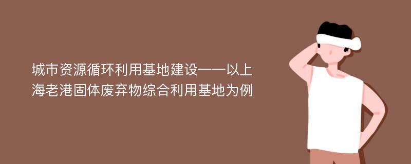 城市资源循环利用基地建设——以上海老港固体废弃物综合利用基地为例