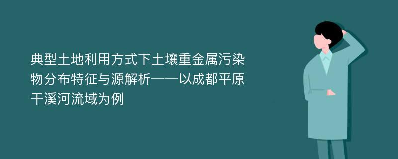 典型土地利用方式下土壤重金属污染物分布特征与源解析——以成都平原干溪河流域为例