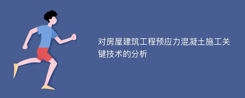 对房屋建筑工程预应力混凝土施工关键技术的分析