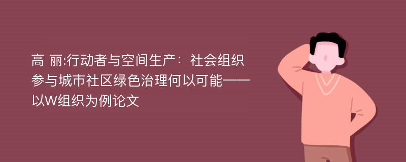 高 丽:行动者与空间生产：社会组织参与城市社区绿色治理何以可能——以W组织为例论文