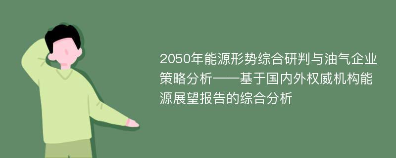 2050年能源形势综合研判与油气企业策略分析——基于国内外权威机构能源展望报告的综合分析