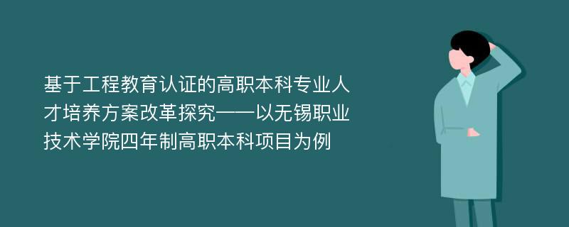 基于工程教育认证的高职本科专业人才培养方案改革探究——以无锡职业技术学院四年制高职本科项目为例