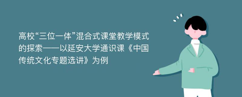 高校“三位一体”混合式课堂教学模式的探索——以延安大学通识课《中国传统文化专题选讲》为例