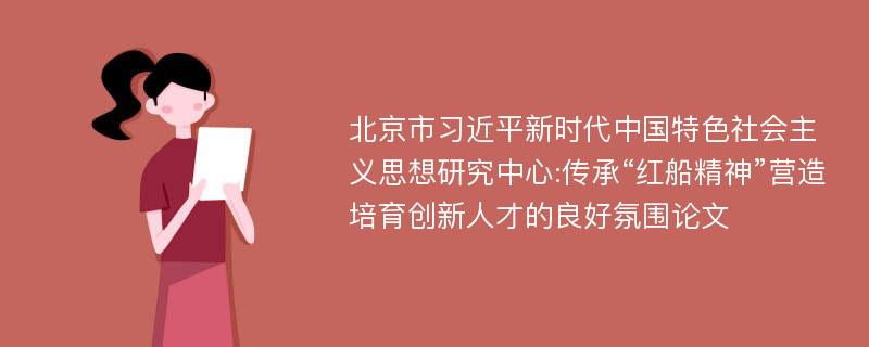 北京市习近平新时代中国特色社会主义思想研究中心:传承“红船精神”营造培育创新人才的良好氛围论文