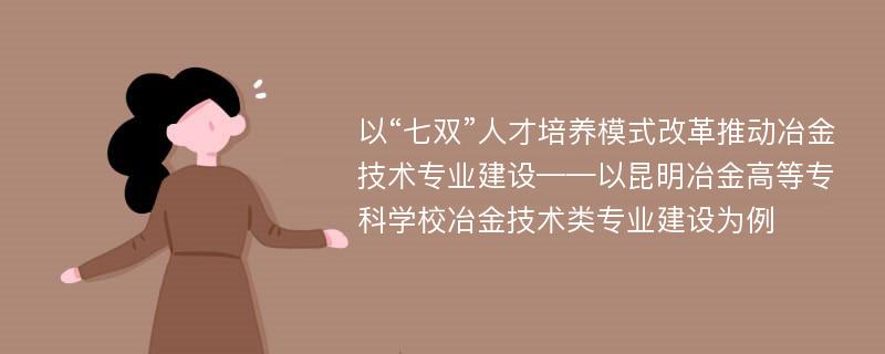 以“七双”人才培养模式改革推动冶金技术专业建设——以昆明冶金高等专科学校冶金技术类专业建设为例