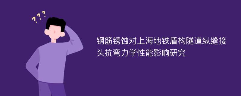 钢筋锈蚀对上海地铁盾构隧道纵缝接头抗弯力学性能影响研究