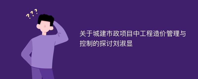 关于城建市政项目中工程造价管理与控制的探讨刘淑显