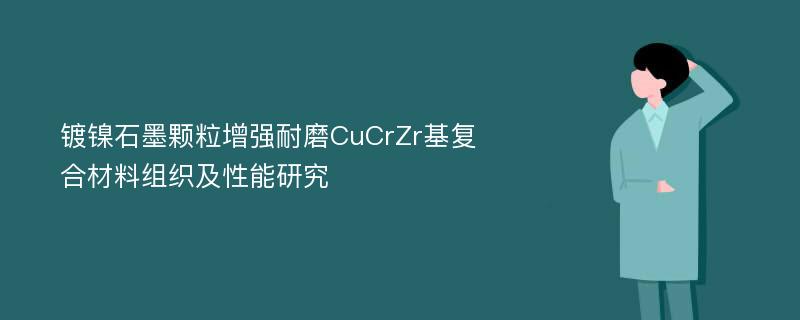 镀镍石墨颗粒增强耐磨CuCrZr基复合材料组织及性能研究