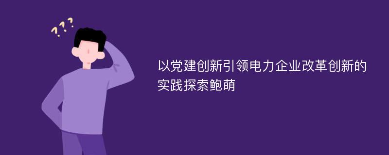 以党建创新引领电力企业改革创新的实践探索鲍萌