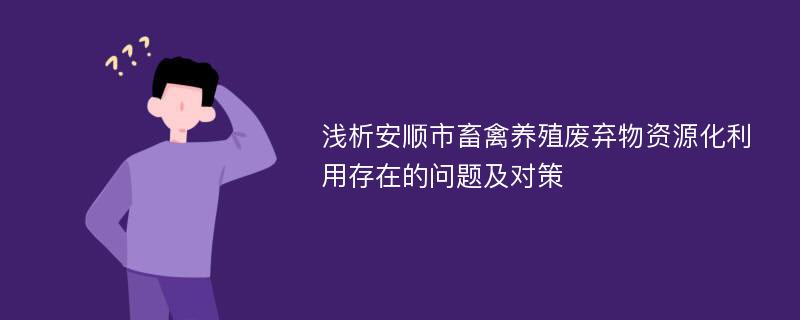 浅析安顺市畜禽养殖废弃物资源化利用存在的问题及对策