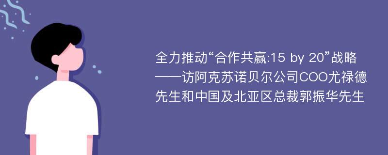 全力推动“合作共赢:15 by 20”战略——访阿克苏诺贝尔公司COO尤禄德先生和中国及北亚区总裁郭振华先生