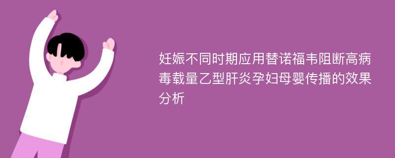 妊娠不同时期应用替诺福韦阻断高病毒载量乙型肝炎孕妇母婴传播的效果分析