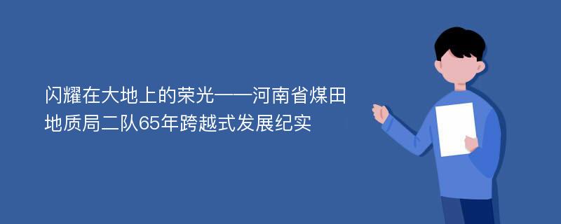 闪耀在大地上的荣光——河南省煤田地质局二队65年跨越式发展纪实