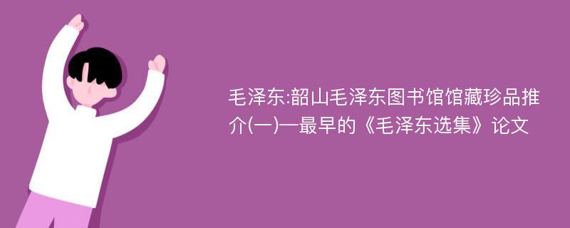 毛泽东:韶山毛泽东图书馆馆藏珍品推介(一)—最早的《毛泽东选集》论文