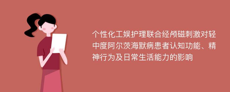 个性化工娱护理联合经颅磁刺激对轻中度阿尔茨海默病患者认知功能、精神行为及日常生活能力的影响