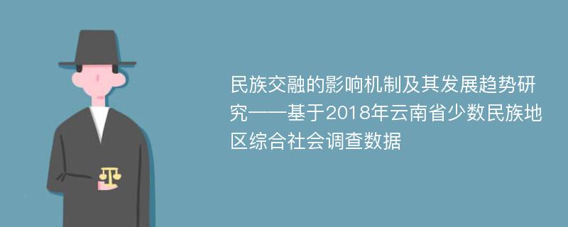 民族交融的影响机制及其发展趋势研究——基于2018年云南省少数民族地区综合社会调查数据