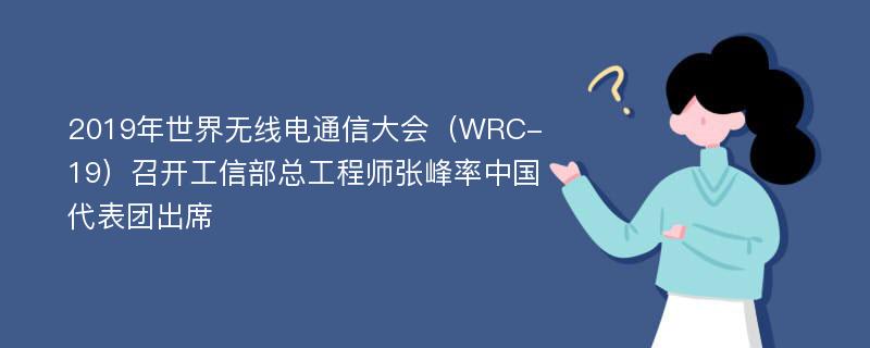 2019年世界无线电通信大会（WRC-19）召开工信部总工程师张峰率中国代表团出席