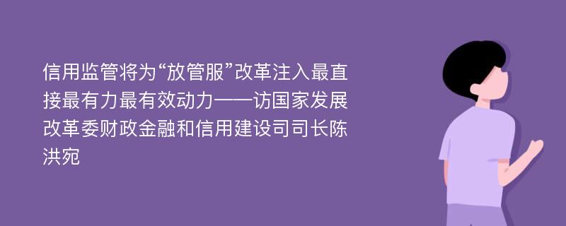 信用监管将为“放管服”改革注入最直接最有力最有效动力——访国家发展改革委财政金融和信用建设司司长陈洪宛