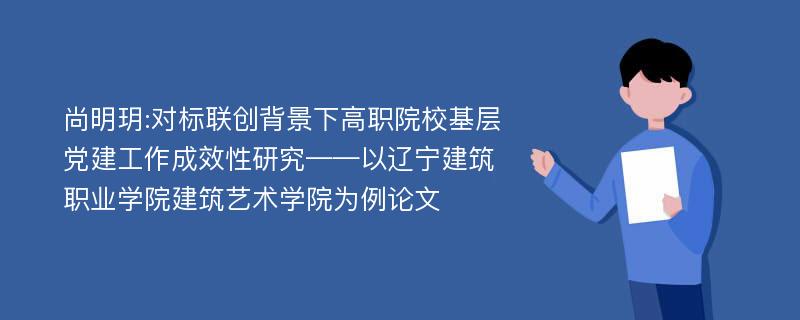 尚明玥:对标联创背景下高职院校基层党建工作成效性研究——以辽宁建筑职业学院建筑艺术学院为例论文