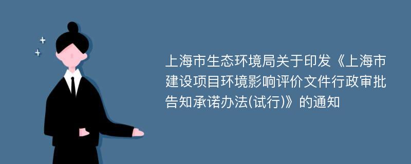 上海市生态环境局关于印发《上海市建设项目环境影响评价文件行政审批告知承诺办法(试行)》的通知