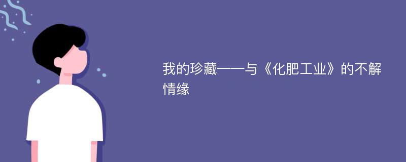 我的珍藏——与《化肥工业》的不解情缘