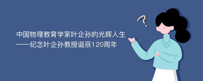 中国物理教育学家叶企孙的光辉人生——纪念叶企孙教授诞辰120周年