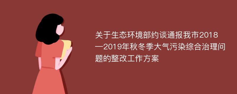 关于生态环境部约谈通报我市2018—2019年秋冬季大气污染综合治理问题的整改工作方案