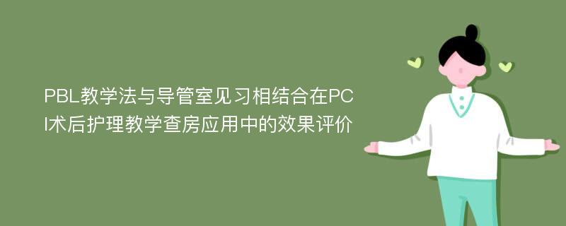 PBL教学法与导管室见习相结合在PCI术后护理教学查房应用中的效果评价