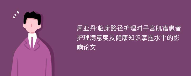 周亚丹:临床路径护理对子宫肌瘤患者护理满意度及健康知识掌握水平的影响论文