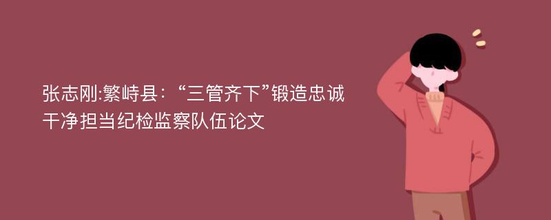 张志刚:繁峙县：“三管齐下”锻造忠诚干净担当纪检监察队伍论文