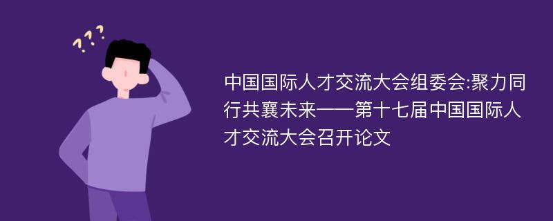 中国国际人才交流大会组委会:聚力同行共襄未来——第十七届中国国际人才交流大会召开论文