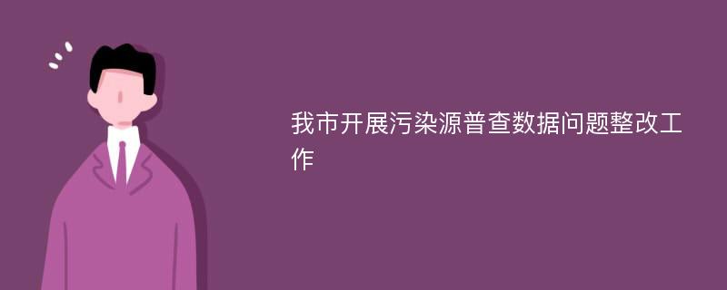 我市开展污染源普查数据问题整改工作