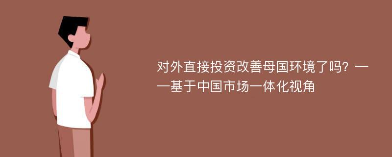 对外直接投资改善母国环境了吗？——基于中国市场一体化视角