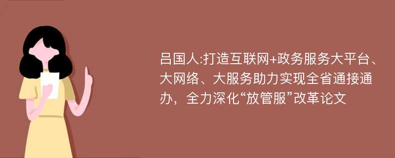 吕国人:打造互联网+政务服务大平台、大网络、大服务助力实现全省通接通办，全力深化“放管服”改革论文