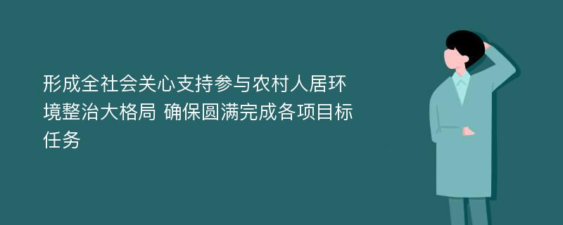 形成全社会关心支持参与农村人居环境整治大格局 确保圆满完成各项目标任务