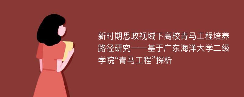 新时期思政视域下高校青马工程培养路径研究——基于广东海洋大学二级学院“青马工程”探析