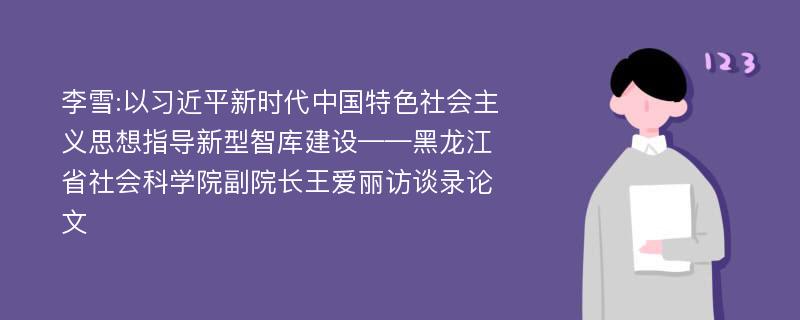 李雪:以习近平新时代中国特色社会主义思想指导新型智库建设——黑龙江省社会科学院副院长王爱丽访谈录论文