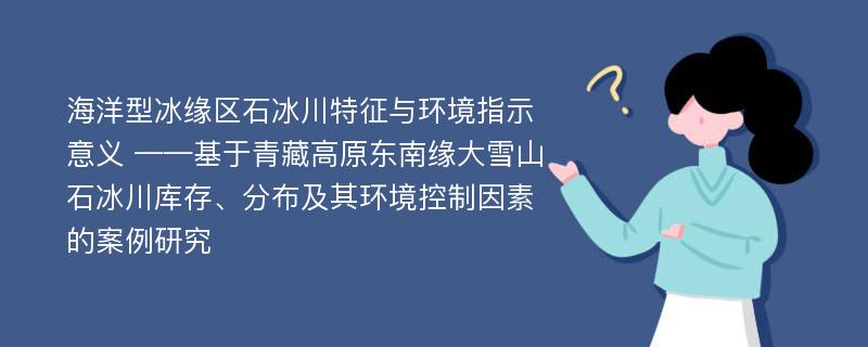 海洋型冰缘区石冰川特征与环境指示意义 ——基于青藏高原东南缘大雪山石冰川库存、分布及其环境控制因素的案例研究