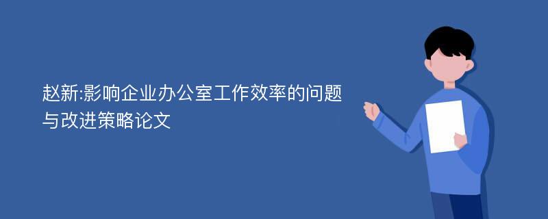 赵新:影响企业办公室工作效率的问题与改进策略论文