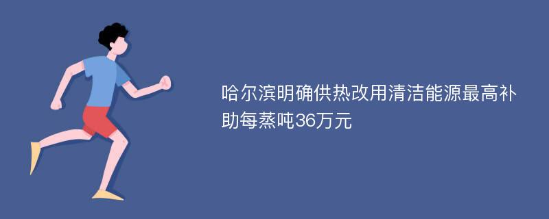 哈尔滨明确供热改用清洁能源最高补助每蒸吨36万元