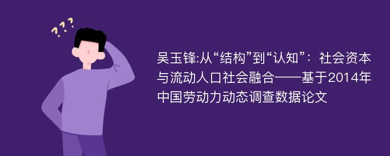 吴玉锋:从“结构”到“认知”：社会资本与流动人口社会融合——基于2014年中国劳动力动态调查数据论文