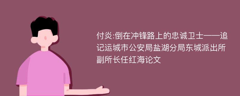 付炎:倒在冲锋路上的忠诚卫士——追记运城市公安局盐湖分局东城派出所副所长任红海论文