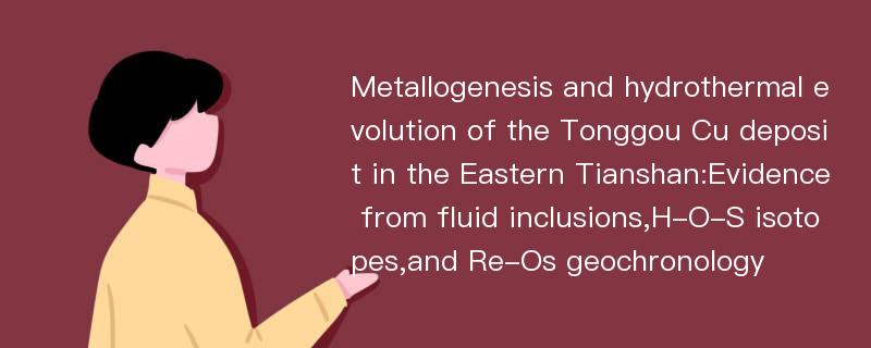 Metallogenesis and hydrothermal evolution of the Tonggou Cu deposit in the Eastern Tianshan:Evidence from fluid inclusions,H-O-S isotopes,and Re-Os geochronology