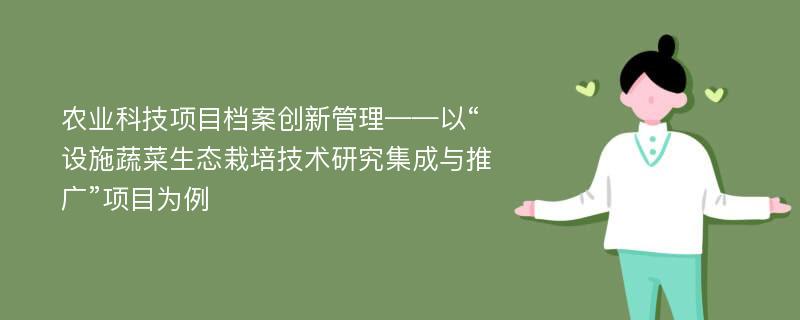 农业科技项目档案创新管理——以“设施蔬菜生态栽培技术研究集成与推广”项目为例