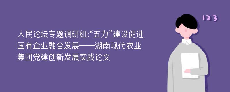 人民论坛专题调研组:“五力”建设促进国有企业融合发展——湖南现代农业集团党建创新发展实践论文