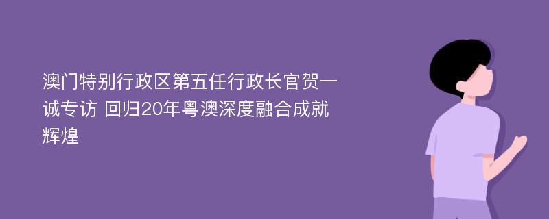 澳门特别行政区第五任行政长官贺一诚专访 回归20年粤澳深度融合成就辉煌