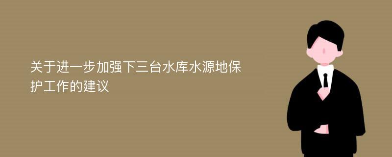 关于进一步加强下三台水库水源地保护工作的建议