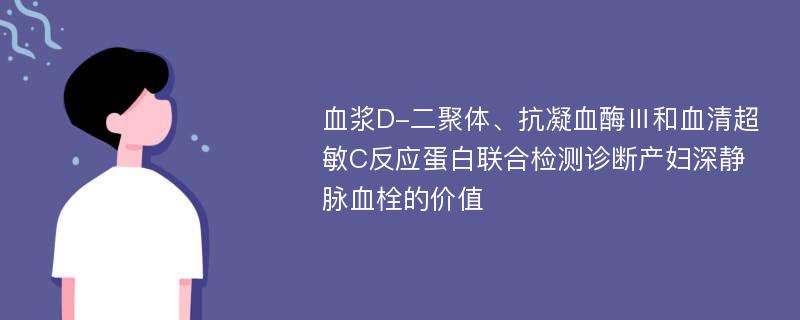 血浆D-二聚体、抗凝血酶Ⅲ和血清超敏C反应蛋白联合检测诊断产妇深静脉血栓的价值