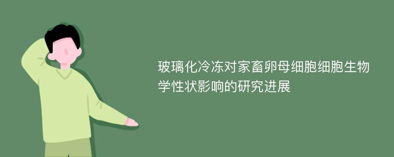 玻璃化冷冻对家畜卵母细胞细胞生物学性状影响的研究进展